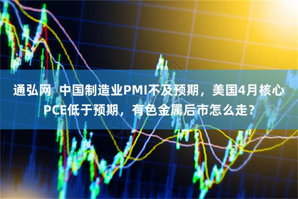 通弘网  中国制造业PMI不及预期，美国4月核心PCE低于预期，有色金属后市怎么走？