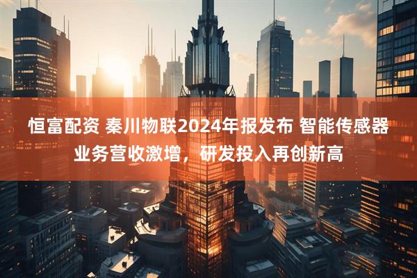 恒富配资 秦川物联2024年报发布 智能传感器业务营收激增，研发投入再创新高