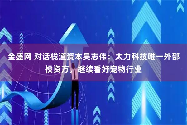 金盛网 对话栈道资本吴志伟：太力科技唯一外部投资方，继续看好宠物行业