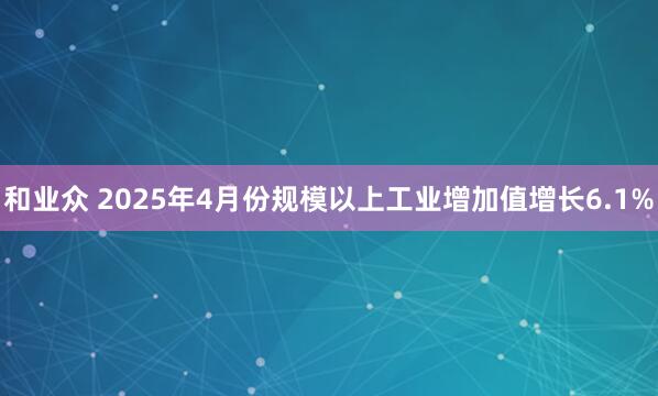 和业众 2025年4月份规模以上工业增加值增长6.1%