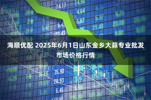海顺优配 2025年6月1日山东金乡大蒜专业批发市场价格行情