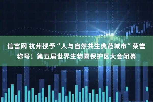 信富网 杭州授予“人与自然共生典范城市”荣誉称号！第五届世界生物圈保护区大会闭幕