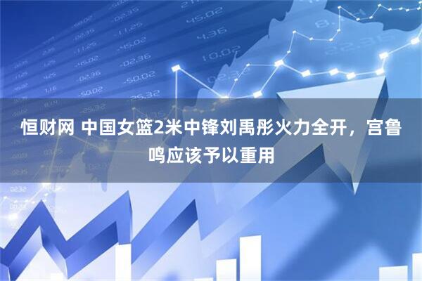 恒财网 中国女篮2米中锋刘禹彤火力全开，宫鲁鸣应该予以重用