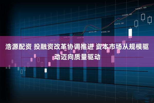 浩源配资 投融资改革协调推进 资本市场从规模驱动迈向质量驱动