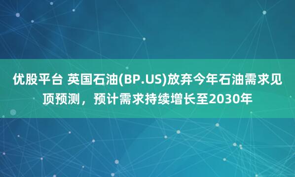 优股平台 英国石油(BP.US)放弃今年石油需求见顶预测，预计需求持续增长至2030年