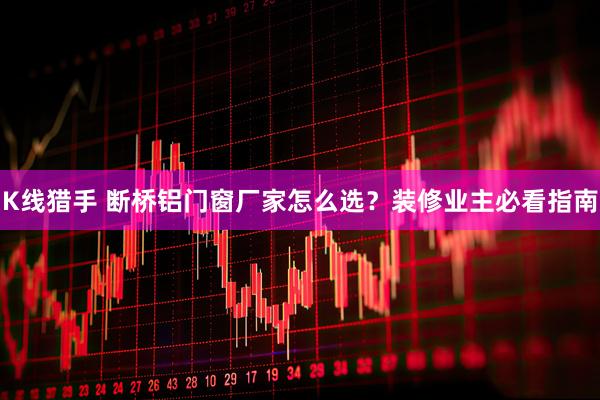 K线猎手 断桥铝门窗厂家怎么选？装修业主必看指南