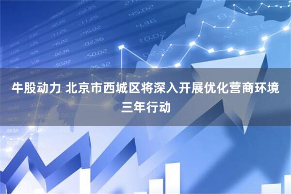 牛股动力 北京市西城区将深入开展优化营商环境三年行动