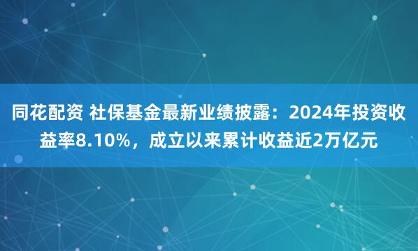 同花配资 社保基金最新业绩披露：2024年投资收益率8.10%，成立以来累计收益近2万亿元