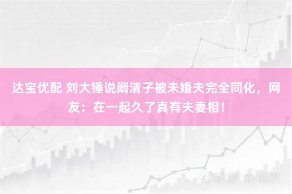 达宝优配 刘大锤说阚清子被未婚夫完全同化，网友：在一起久了真有夫妻相！