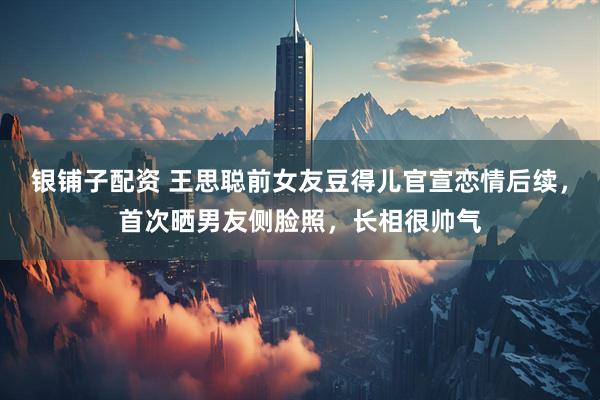 银铺子配资 王思聪前女友豆得儿官宣恋情后续，首次晒男友侧脸照，长相很帅气