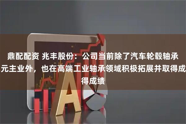 鼎配配资 兆丰股份：公司当前除了汽车轮毂轴承单元主业外，也在高端工业轴承领域积极拓展并取得成绩