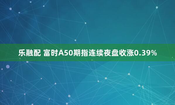 乐融配 富时A50期指连续夜盘收涨0.39%