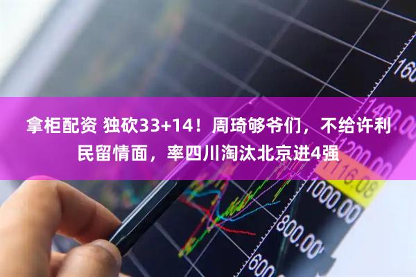 拿柜配资 独砍33+14！周琦够爷们，不给许利民留情面，率四川淘汰北京进4强