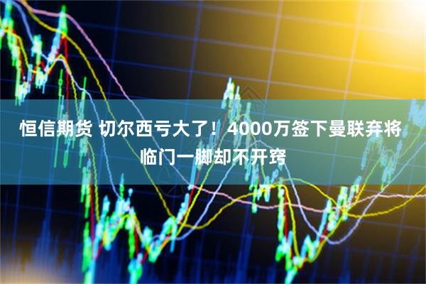 恒信期货 切尔西亏大了！4000万签下曼联弃将 临门一脚却不开窍