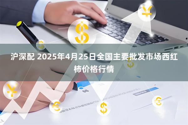 沪深配 2025年4月25日全国主要批发市场西红柿价格行情
