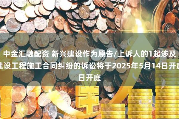中金汇融配资 新兴建设作为原告/上诉人的1起涉及建设工程施工合同纠纷的诉讼将于2025年5月14日开庭