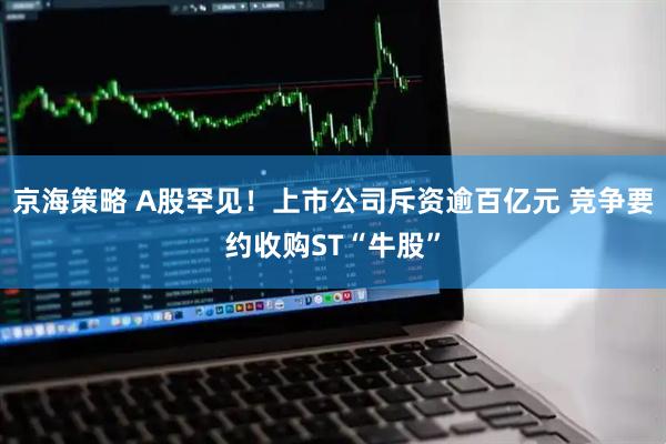 京海策略 A股罕见！上市公司斥资逾百亿元 竞争要约收购ST“牛股”