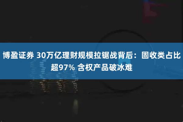博盈证券 30万亿理财规模拉锯战背后：固收类占比超97% 含权产品破冰难