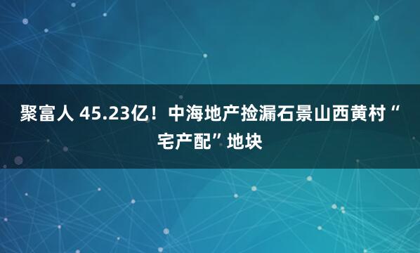聚富人 45.23亿！中海地产捡漏石景山西黄村“宅产配”地块