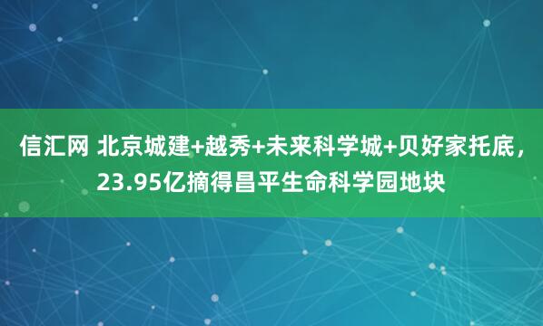 信汇网 北京城建+越秀+未来科学城+贝好家托底，23.95亿摘得昌平生命科学园地块