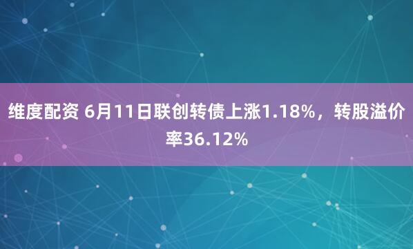 维度配资 6月11日联创转债上涨1.18%，转股溢价率36.12%
