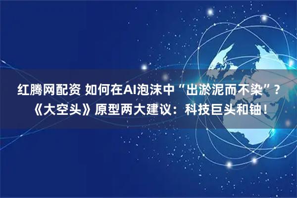 红腾网配资 如何在AI泡沫中“出淤泥而不染”?《大空头》原型两大建议:科技巨头和铀!