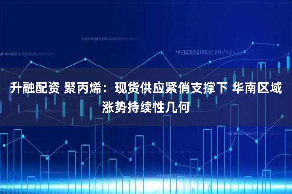 升融配资 聚丙烯：现货供应紧俏支撑下 华南区域涨势持续性几何