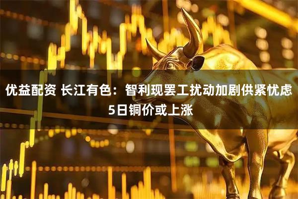 优益配资 长江有色：智利现罢工扰动加剧供紧忧虑 5日铜价或上涨