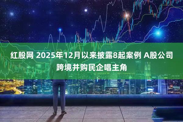 红股网 2025年12月以来披露8起案例 A股公司跨境并购民企唱主角