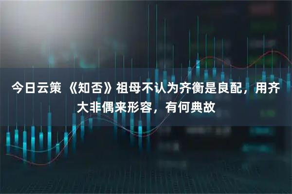 今日云策 《知否》祖母不认为齐衡是良配，用齐大非偶来形容，有何典故