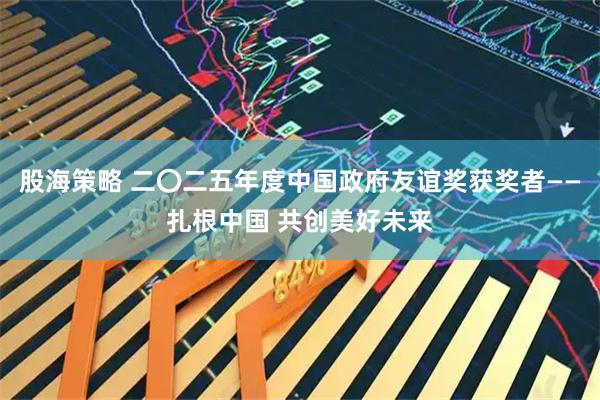 股海策略 二〇二五年度中国政府友谊奖获奖者——扎根中国 共创美好未来