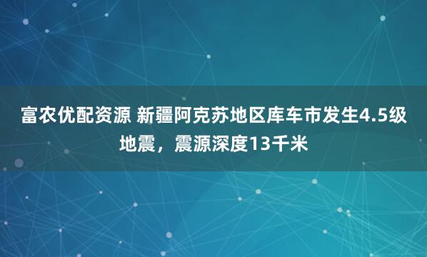 富农优配资源 新疆阿克苏地区库车市发生4.5级地震，震源深度13千米