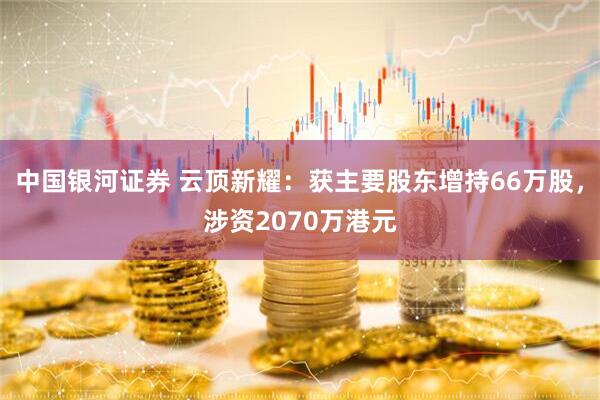 中国银河证券 云顶新耀：获主要股东增持66万股，涉资2070万港元