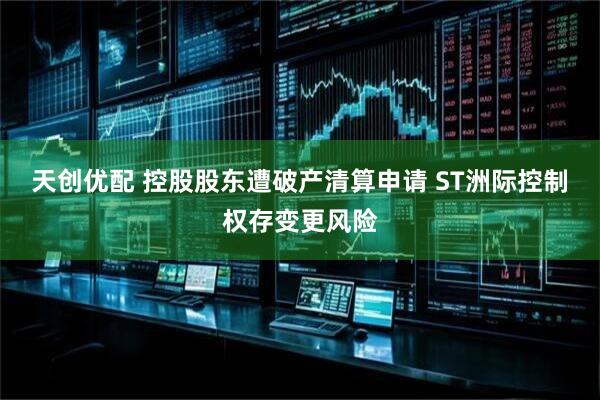 天创优配 控股股东遭破产清算申请 ST洲际控制权存变更风险