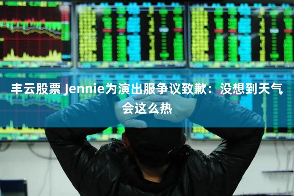 丰云股票 Jennie为演出服争议致歉：没想到天气会这么热