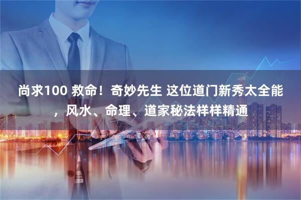 尚求100 救命！奇妙先生 这位道门新秀太全能，风水、命理、道家秘法样样精通
