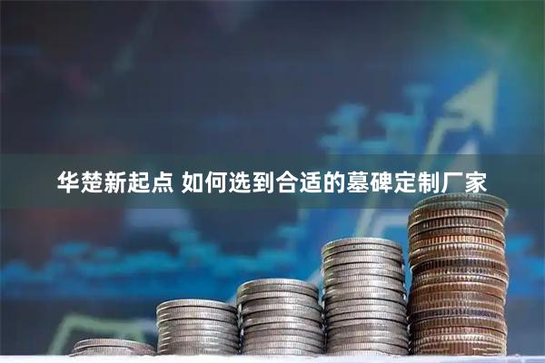 华楚新起点 如何选到合适的墓碑定制厂家